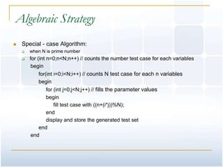 Algebraic Strategy
   Special - case Algorithm:
       when N is prime number
       for (int n=0;n<N;n++) // counts the number test case for each variables
         begin
           for(int i=0;i<N;i++) // counts N test case for each n variables
           begin
              for (int j=0;j<N;j++) // fills the parameter values
              begin
                  fill test case with ((n+(i*j))%N);
              end
              display and store the generated test set
           end
        end
 