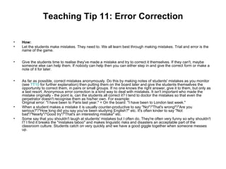 Teaching Tip 11: Error Correction

•   How:
•   Let the students make mistakes. They need to. We all learn best through making mistakes. Trial and error is the
    name of the game.


•   Give the students time to realise they've made a mistake and try to correct it themselves. If they can't, maybe
    someone else can help them. If nobody can help then you can either step in and give the correct form or make a
    note of it for later.


•   As far as possible, correct mistakes anonymously. Do this by making notes of students' mistakes as you monitor
    (see TT10 for further explanation) then putting them on the board later and give the students themselves the
    opportunity to correct them, in pairs or small groups. If no one knows the right answer, give it to them, but only as
    a last resort. Anonymous error correction is a kind way to deal with mistakes. It isn't important who made the
    mistake originally - the point is, can the students all correct it? I tend to doctor the mistakes so that even the
    perpetrator doesn't recognise them as his/her own. For example:
    Original error: "I have been to Paris last year." = On the board: "I have been to London last week."
•   When a student makes a mistake it is usually counter-productive to say "No!"/"That's wrong!"/"Are you
    serious?"/"How long did you say you've been studying English?" etc. It's often kinder to say "Not
    bad"/"Nearly"/"Good try"/"That's an interesting mistake" etc.
•   Some say that you shouldn't laugh at students' mistakes but I often do. They're often very funny so why shouldn't
    I? I find it breaks the "mistakes taboo" and makes linguistic risks and disasters an acceptable part of the
    classroom culture. Students catch on very quickly and we have a good giggle together when someone messes
    up.
 