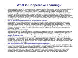 What is Cooperative Learning?
•   Cooperative learning may be broadly defined as any classroom learning situation in which students of all levels of
    performance work together in structured groups toward a shared or common goal. According to Johnson,
    Johnson and Holubc, (1994): "Cooperative learning is the instructional use of small groups through which
    students work together to maximize their own and each others learning. " In classrooms where collaboration is
    practiced, students pursue learning in groups of varying size: negotiating, initiating, planning and evaluating
    together. Rather than working as individuals in competition with every other individual in the classroom, students
    are given the responsibility of creating a learning community where all students Participate in significant and
    meaningful ways. Cooperative learning requires that students work together to achieve goals which they could not
    achieve individually.
•   How do students benefit from working in Cooperative Learning?
•   Students that are involved in cooperative learning achieve many social and academic benefits. Cooperative
    classrooms are classes where students group together to accomplish significant cooperative tasks. They are
    classrooms where students are likely to attain higher levels of achievement, to increase time on task, to build
    cross-ethnic friendships, to experience enhanced self-esteem, to build life-long interaction and communication
    skills, and to master the habits of mind (critical, creative and self-regulated) needed to function as productive
    members of society.
•   Why use Cooperative Learning?
•   Teachers who employ cooperative learning methods promote learning because these collaborative experiences
    engage students in an interactive approach to processing information, resulting in greater retention of subject
    matter, improved attitudes toward learning, and enhanced interpersonal relations among group members.
•   What is the teacher's role?
•   Initially, the teacher carefully designs meaningful tasks that require active participation of each student in the
    group toward a common end. At the beginning of a cooperative lesson, the teacher's role, often in cooperation
    with the class, is that of "task setter." As groups work on tasks, the teacher acts as a facilitator/coach moving from
    group to group to monitor the learning process. The teacher also provides students with on-going feedback and
    assessment of the group's progress.
•   How many different types of Cooperative Learning models are there?
•   A variety of formal cooperative learning models have been developed, such as JIG-SAW, CO-OP, LEARNING
    TOGETHER, and GROUP INVESTIGATION. In addition, a number of specific cooperative learning designs, such
    as think-pair-share, peer response groups for writing, paired problem solving for
•   mathematics, reciprocal teaching in reading, group experiments in science, and discussion circles in social
    studies have been successfully applied in the classroom. The selection of a particular model or design is
    influenced by the desired outcomes for instruction, the subject area, and the social skills of the students
 