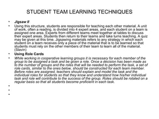 STUDENT TEAM LEARNING TECHNIQUES
•   Jigsaw II
•   Using this structure, students are responsible for teaching each other material. A unit
    of work, often a reading, is divided into 4 expert areas, and each student on a team is
    assigned one area. Experts from different teams meet together at tables to discuss
    their expert areas. Students then return to their teams and take turns teaching. A quiz
    may be given at this time. Jigsawing materials refers to any strategy in which each
    student on a team receives only a piece of the material that is to be learned so that
    students must rely on the other members of their team to learn all of the material.
    (Slavin)
•   Using Role Cards
•   While working in cooperative learning groups it is necessary for each member of the
    group to be assigned a task and be given a role. Once a decision has been made as
    to the number of groups and the roles that will be needed to perform the task, a set of
    role cards, similar to the ones below, should be constructed for each team member.
    Before roles are assigned, teachers should explain and model the task and the
    individual roles for students so that they know and understand how his/her individual
    task and role will contribute to the success of the group. Roles should be rotated on a
    regular basis so that all students become proficient in each task.
•
•
•
 