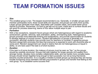 TEAM FORMATION ISSUES

•   Size
•   The smallest group is two. The largest recommended is six. Generally, in smaller groups each
    member participates more, fewer social skills are required, and groups can work more quickly.
    Larger groups generate more ideas, deal better with complex ideas, and create fewer group
    reports to process. Remember, it's hard to get left out of a pair; triads tend to surface issues and
    are good for process observing; teams of four allow multiple ways to pair.
•   Formation
•   With a few exceptions, research favors groups which are heterogeneous with regard to academic
    achievement, gender, ethnicity, task orientation, ability, and learning style. Heterogeneous
    groups promote more elaborate thinking and explanations, and provide opportunities for students
    to develop feelings of mutual concern. Student self-selection of groups is generally not
    successful, although students may provide input for teachers to consider in assigning groups.
    Random assignment promotes the idea that everyone is expected to work with everyone else at
    some point. Random assignment can result in teams that are not heterogeneous or equal in
    ability, so are best used if the task is of short duration.
•   Duration
•   If the task is of some duration, the makeup of groups must be seen as "fair," so the groups
    should be carefully structured. Groups that stay together for longer periods (4-6 weeks) form
    stronger bonds, develop more complex collaborative skills, and can tackle more complex tasks.
    Groups should remain together long enough to feel successful, but not so long that bonds
    become counter-productive. It is a usually a mistake to break groups up because they are having
    trouble functioning since members will feel unsuccessful in groups and transfer that feeling to the
    next group. Try to establish some success first!
•
 