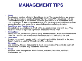 MANAGEMENT TIPS

•   Noise
    Develop and practice a Quiet or Zero-Noise signal. The closer students are seated,
    the quieter their voices can be. Practice "12-inch voices." Use structures such as
    Circle of Knowledge or Roundtable that have quiet time built-in. Remember that if
    only one student in a group is speaking at a time, larger groups should result in fewer
    voices, therefore less noise. Have students brainstorm solutions to noise.
•   Deadlining and Task Structure
    Give students specific tasks to finish within a predetermined time limit, e.g., "You
    have one minute to agree as a group on 3 reasons." Use a timer.
•   Instructions
    Show, don't tell, instructions (have a group model the steps). Have students tell each
    other the instructions to make sure they understand prior to starting the task.
•   Questions
    Answer team questions only. Individual questions should be dealt with in the team.
    Teach students to use the "Three Before Me" technique.
•   Circulate
    Use proximity. Monitor discussions to check for understanding and to be aware of
    collaborative skills that may need to be addressed.
•   Roles
    Structure tasks through roles. Have runners, checkers, recorders, reporters,
    timekeepers, etc.
 