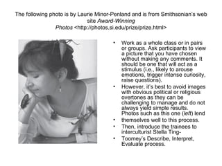 The following photo is by Laurie Minor-Penland and is from Smithsonian’s web
                             site Award-Winning
                Photos <http://photos.si.edu/prize/prize.html>

                                      •   Work as a whole class or in pairs
                                          or groups. Ask participants to view
                                          a picture that you have chosen
                                          without making any comments. It
                                          should be one that will act as a
                                          stimulus (i.e., likely to arouse
                                          emotions, trigger intense curiosity,
                                          raise questions).
                                      •   However, it’s best to avoid images
                                          with obvious political or religious
                                          overtones as they can be
                                          challenging to manage and do not
                                          always yield simple results.
                                          Photos such as this one (left) lend
                                      •   themselves well to this process.
                                      •   Then, introduce the trainees to
                                          interculturist Stella Ting-
                                      •   Toomey’s Describe, Interpret,
                                          Evaluate process.
 