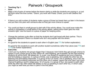•   Teaching Tip 1:
                              Pairwork / Groupwork
•   How:
•   Make a list of pairs of names before the lesson starts or while the students are coming in, or just
    tell them when the time comes: "Gianni, you work with Paola; Chiara, you’re with Stefano this
    time."


•   If there is an odd number of students make a group of three but break them up later in the lesson
    and put them into pairs with someone else so they get more chance to speak.


•   You could put them in small groups to start with if the activity allows. You could even make the
    activity a competition in small teams if the activity allows, seeing which team gets the most
    answers right. Use the board or a piece of paper for keeping score.


•   Change the partners quite often so that the students don’t get bored with their partner. This is
    especially important if there is a student who isn’t very popular with the others.
•   Why:
•   It’s good for the students to speak to each other in English (see TT5 for further explanation).
    It’s good for the students to work with another student sometimes rather than alone (see TT5 and
    TT13) for further explanation).
•   Extra Info:
•   I don’t put my students into groups bigger than 3 because I don’t think they get enough chance to
    speak in such a large group so they switch off, start fidgeting, get frustrated, let the hard-working
    students do all the work, fall asleep etc. In a pair, one student is speaking and one is listening
    and formulating a response, in a group of three, one is speaking, and usually the other two are
    listening and formulating responses, in a group of four (or more), one is speaking, one or two are
    listening and formulating responses and the other one is asleep, aware that s/he hasn’t got much
    chance of getting a word in edge-ways. Or of course, in a group of four, two speak to each other
    while the other two often either fall asleep or end up speaking to each other too, in which case
    you might as well have put them in pairs in the first place.
 
