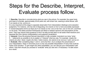 Steps for the Describe, Interpret,
        Evaluate process follow.
•   1. Describe. Describe in concrete terms what you see in the picture. For example: the upper body
•   and head of a female, approximately 25-40 years old, with brown hair, wearing a white blouse, with
•   fi ve insects on her, and so on.
•   It is very important at this stage to separate observation from interpretation (feelings) and evaluation
•   (judgment). For instance, she has lots of disgusting, live insects on her is more accurately expressed
•   in neutral descriptive terms as there are fi ve insects on her: one on her hair, one on her arm, and three
•   on her body. This takes practice! Participants are likely to interject opinions and assumptions at this
•   point. They may require extra guidance in this fi rst step as they learn to set aside initial reactions and
•   separate fact from opinion (interpretation) and judgment (evaluation).
•   2. Interpret. Once the physical (factual) description is fully complete, brainstorm as many “what
•   if....” statements as possible to try to explain or “interpret” what you see. For example: maybe the
•   insects are alive / dead, maybe she likes / hates insects, she seems to be nervous / calm, and so on.
•   3. Evaluate. After completing steps 1 and 2—and only then—try to analyze the actual basis of
•   your interpretation. Keep in mind that yours is only one possible interpretation of many that could be
•   made of the situation. To get insight into other possibilities, you can discuss your interpretation with
•   others. Only then should you proceed to “evaluate” what you see and—if necessary—to take action
•   as a result.
 