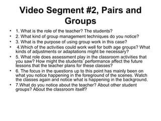 Video Segment #2, Pairs and
             Groups
• 1. What is the role of the teacher? The students?
• 2. What kind of group management techniques do you notice?
• 3. What is the purpose of using group work in this case?
• 4.Which of the activities could work well for both age groups? What
  kinds of adjustments or adaptations might be necessary?
• 5. What role does assessment play in the classroom activities that
  you saw? How might the students’ performance affect the future
  lessons that the teacher plans for these classes?
• 6. The focus in the questions up to this point has mainly been on
  what you notice happening in the foreground of the scenes. Watch
  the classes again and notice what is happening in the background.
• 7.What do you notice about the teacher? About other student
  groups? About the classroom itself?
 