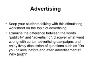 Advertising

• Keep your students talking with this stimulating
  worksheet on the topic of advertising!
• Examine the difference between the words
  "publicity" and "advertising", discover what went
  wrong with certain advertising campaigns and
  enjoy lively discussion of questions such as "Do
  you believe 'before and after' advertisements?
  Why (not)?"
 