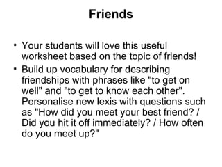 Friends

• Your students will love this useful
  worksheet based on the topic of friends!
• Build up vocabulary for describing
  friendships with phrases like "to get on
  well" and "to get to know each other".
  Personalise new lexis with questions such
  as "How did you meet your best friend? /
  Did you hit it off immediately? / How often
  do you meet up?"
 