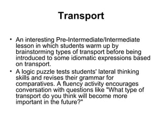 Transport

• An interesting Pre-Intermediate/Intermediate
  lesson in which students warm up by
  brainstorming types of transport before being
  introduced to some idiomatic expressions based
  on transport.
• A logic puzzle tests students' lateral thinking
  skills and revises their grammar for
  comparatives. A fluency activity encourages
  conversation with questions like "What type of
  transport do you think will become more
  important in the future?"
 
