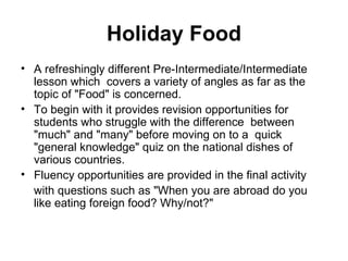Holiday Food
• A refreshingly different Pre-Intermediate/Intermediate
  lesson which covers a variety of angles as far as the
  topic of "Food" is concerned.
• To begin with it provides revision opportunities for
  students who struggle with the difference between
  "much" and "many" before moving on to a quick
  "general knowledge" quiz on the national dishes of
  various countries.
• Fluency opportunities are provided in the final activity
  with questions such as "When you are abroad do you
  like eating foreign food? Why/not?"
 