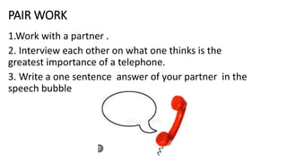 PAIR WORK
1.Work with a partner .
2. Interview each other on what one thinks is the
greatest importance of a telephone.
3. Write a one sentence answer of your partner in the
speech bubble
 