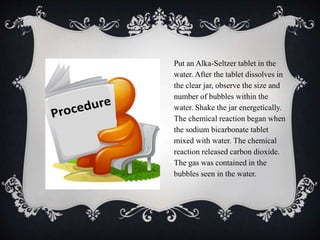 Put an Alka-Seltzer tablet in the
water. After the tablet dissolves in
the clear jar, observe the size and
number of bubbles within the
water. Shake the jar energetically.
The chemical reaction began when
the sodium bicarbonate tablet
mixed with water. The chemical
reaction released carbon dioxide.
The gas was contained in the
bubbles seen in the water.
 