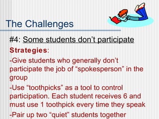 The Challenges #4:  Some students don’t participate Strategies : -Give students who generally don’t participate the job of “spokesperson” in the group -Use “toothpicks” as a tool to control participation. Each student receives 6 and must use 1 toothpick every time they speak -Pair up two “quiet” students together 