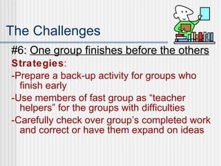 The Challenges #6:  One group finishes before the others  Strategies : -Prepare a back-up activity for groups who finish early -Use members of fast group as “teacher helpers” for the groups with difficulties -Carefully check over group’s completed work and correct or have them expand on ideas  