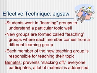 Effective Technique: Jigsaw -Students work in “learning” groups to understand a particular topic well -New groups are formed called “teaching” groups where each member comes from a different learning group -Each member of the new teaching group is responsible for teaching their topic Benefits : prevents “slacking off,” everyone participates, a lot of material is addressed 