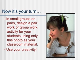 Now it’s your turn… - In small groups or pairs, design a pair work or group work activity for your students using only this photo as your classroom material. - Use your creativity! 