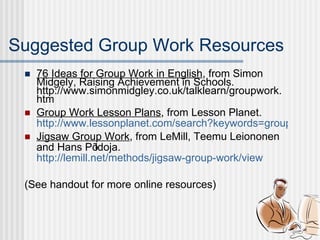 76 Ideas for Group Work in English , from Simon Midgely, Raising Achievement in Schools. http://www.simonmidgley.co.uk/talklearn/groupwork.htm Group Work Lesson Plans , from Lesson Planet. http://www.lessonplanet.com/search?keywords=group+work&rating=3 Jigsaw Group Work , from LeMill, Teemu Leiononen and Hans Põldoja. http://lemill.net/methods/jigsaw-group-work/view (See handout for more online resources) Suggested Group Work Resources 