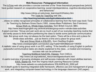 Web Resources: Pedagogical Information The  InTime  web site provides a concise overview of the “three theoretical perspectives [which] have guided research on cooperative learning: social interdependence, cognitive-developmental, and behavioral.” http://www.intime.uni.edu/coop_learning/ch3/history.htm The  Tools for Teaching  web site… http://teaching.berkeley.edu/bgd/collaborative.html … draws on widely recognized principles of collaborative learning from the hard copy book  Tools for Teaching  by Barbara Gross Davis (1993, Jossey-Bass Publishers: San Francisco). Group Work vs. Whole-Class Activities , from British Council, BBC. http://www.teachingenglish.org.uk/think/articles/group-work-v-whole-class-activities A good overview: “Group and pair work are so much a part of our everyday teaching routine that we hardly pause to think before partitioning the class to tackle some particular communicative task. But group work may not always be the best option. There will be a time and a place for whole-class activities…just as there's a time and a place for group work.” Pair and Group Work in ESL/EFL , from OneStop English. http://www.onestopenglish.com/section.asp?catid=59438&docid=146454  A realistic view of using group work in an EFL setting: “If the benefits of using English to perform purposeful communicative tasks are clearly explained to the class…a modest and increasing success rate can be achieved.” Teaching Multilevel Adult ESL Classes , from CAELA. http://www.cal.org/caela/esl_resources/digests/shank.html A useful overview of grouping strategies and self-access materials with mixed abilities learners. ESOL Starter Kit , from the Virginia Adult Learning Resource Center. http://www.aelweb.vcu.edu/publications/ ESLKit/ESLKit_2002.pdf An in-depth guide to teaching integrated skills framework, effective use and management of group work, and integrating computer-based technology in the language classroom (242 pages). 