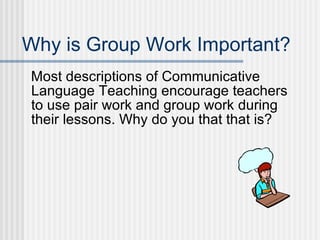Why is Group Work Important? Most descriptions of Communicative Language Teaching encourage teachers to use pair work and group work during their lessons. Why do you that that is? 