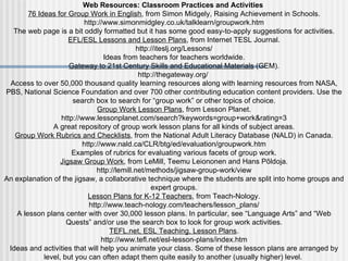 Web Resources: Classroom Practices and Activities  76 Ideas for Group Work in English , from Simon Midgely, Raising Achievement in Schools. http://www.simonmidgley.co.uk/talklearn/groupwork.htm The web page is a bit oddly formatted but it has some good easy-to-apply suggestions for activities. EFL/ESL Lessons and Lesson Plans , from Internet TESL Journal. http://iteslj.org/Lessons/ Ideas from teachers for teachers worldwide. Gateway to 21st Century Skills and Educational Materials  (GEM). http://thegateway.org/  Access to over 50,000 thousand quality learning resources along with learning resources from NASA, PBS, National Science Foundation and over 700 other contributing education content providers. Use the search box to search for “group work” or other topics of choice. Group Work Lesson Plans , from Lesson Planet. http://www.lessonplanet.com/search?keywords=group+work&rating=3 A great repository of group work lesson plans for all kinds of subject areas. Group Work Rubrics and Checklists , from the National Adult Literacy Database (NALD) in Canada. http://www.nald.ca/CLR/btg/ed/evaluation/groupwork.htm Examples of rubrics for evaluating various facets of group work. Jigsaw Group Work , from LeMill, Teemu Leiononen and Hans Põldoja. http://lemill.net/methods/jigsaw-group-work/view An explanation of the jigsaw, a collaborative technique where the students are split into home groups and expert groups. Lesson Plans for K-12 Teachers , from Teach-Nology. http://www.teach-nology.com/teachers/lesson_plans/ A lesson plans center with over 30,000 lesson plans. In particular, see “Language Arts” and “Web Quests” and/or use the search box to look for group work activities. TEFL.net, ESL Teaching, Lesson Plans . http://www.tefl.net/esl-lesson-plans/index.htm Ideas and activities that will help you animate your class. Some of these lesson plans are arranged by level, but you can often adapt them quite easily to another (usually higher) level.   