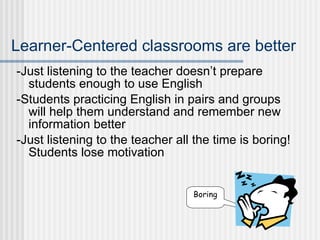 Learner-Centered classrooms are better -Just listening to the teacher doesn’t prepare students enough to use English -Students practicing English in pairs and groups will help them understand and remember new information better -Just listening to the teacher all the time is boring! Students lose motivation Boring 
