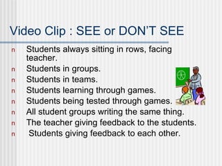 Video Clip : SEE or DON’T SEE Students always sitting in rows, facing teacher. Students in groups. Students in teams. Students learning through games. Students being tested through games. All student groups writing the same thing. The teacher giving feedback to the students. Students giving feedback to each other. 