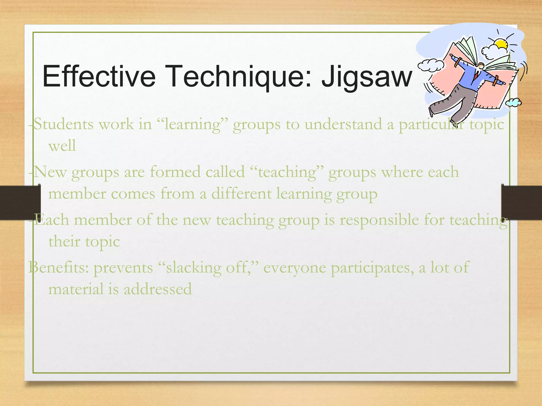 Effective Technique: Jigsaw
-Students work in “learning” groups to understand a particular topic
well
-New groups are formed called “teaching” groups where each
member comes from a different learning group
-Each member of the new teaching group is responsible for teaching
their topic
Benefits: prevents “slacking off,” everyone participates, a lot of
material is addressed
 
