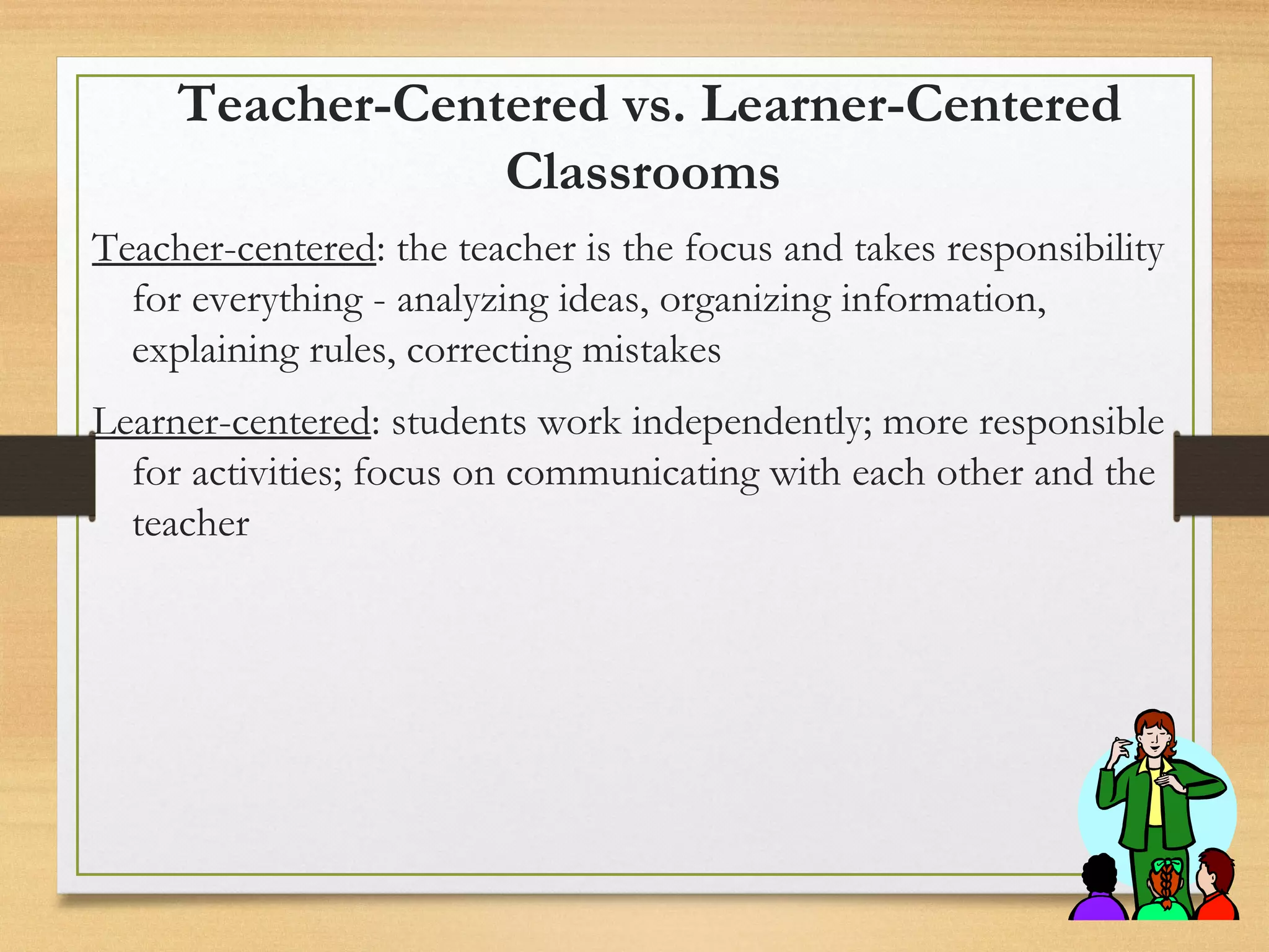 Teacher-Centered vs. Learner-Centered
Classrooms
Teacher-centered: the teacher is the focus and takes responsibility
for everything - analyzing ideas, organizing information,
explaining rules, correcting mistakes
Learner-centered: students work independently; more responsible
for activities; focus on communicating with each other and the
teacher
 
