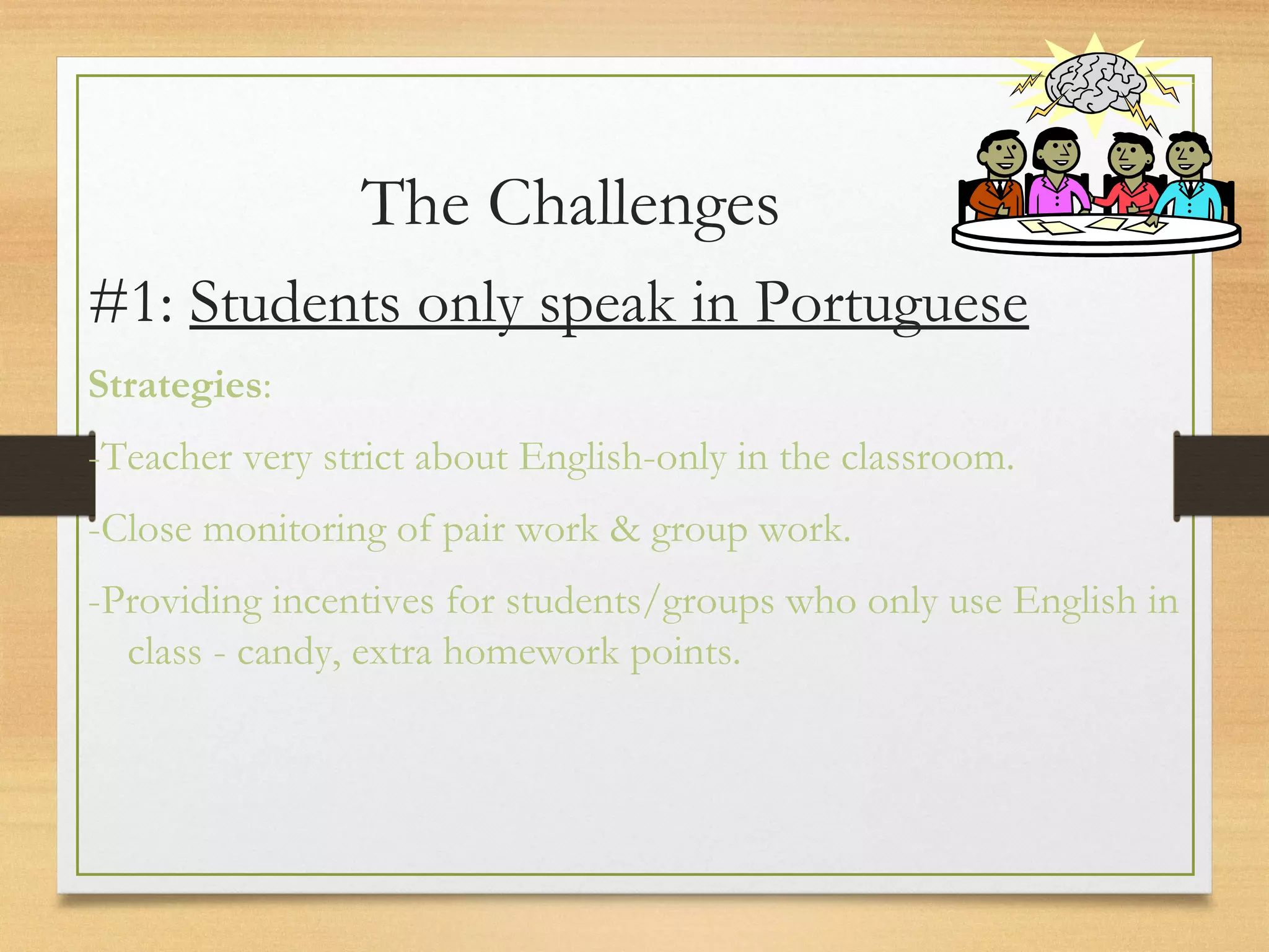 The Challenges
#1: Students only speak in Portuguese
Strategies:
-Teacher very strict about English-only in the classroom.
-Close monitoring of pair work & group work.
-Providing incentives for students/groups who only use English in
class - candy, extra homework points.
 
