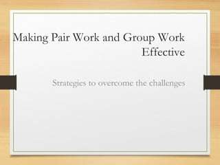 Making Pair Work and Group Work
Effective
Strategies to overcome the challenges
 