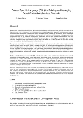 Confidential – for emailed recipients only, please do not distribute. Clinaro Ltd. Version 0.8
Domain Specific Language (DSL) for Building and Managing
Smart Contract Applications On-chain
Dr. Avtar Sehra Dr. Ashwin Tumne Akiva Dubrofsky
Abstract
Building smart contract applications requires off-chain development, testing and compilation, after which the application can be
deployed live on-chain. In this scenario even if the system of contracts is designed to be upgradable, any future update requires
inevitable off-chain development, compiling and testing, before the upgrade contracts can be deployed. In non-upgradeable
systems, any future updates require replacing and deprecating the old smart contract infrastructure. In doing so, you need to
transfer assets from the old to the new smart contract infrastructure. Such off-chain upgrade/update processes come with
significant risk and cost. This introduces significant challenges when you are structuring and executing complex financial
instrument agreements, where many different scenarios need to be catered for, but taking all these into account on day one
means you would incur significant financial cost and complexity risk.
The approach described in this paper enables instrument structures to be agreed with multiple parties in a decentralised
manner on-chain, through a Domain Specific Language (DSL), and the resulting instrument applications composed using
atomic building completely on-chain without the need of any off-chain development and compilation i.e. we transition to an
off-chain compilation to on-chain composition. This drives greater cost reduction in development bespoke and secure smart
contract applications, and with the ability to be upgraded. In addition, any future updates can also be made at a future date
without compiling any new off-chain smart contracts, and also without deprecating the older versions and migrating any locked
assets.
We then outline the first implementation of this DSL protocol, which enables custom capital structures to be formed on any DeFi
liquidity pool e.g lending and staking. In this case multiple decentralised parties can coordinate and structure a tranching
infrastructure on a lending pool, so if there are underlying losses, due to defaults (or slashing in case of staking), the financial
impacts to the liquidity providers can be staggered based on the tranche they locked their LP token in. At a future date if the
tranche structure needs to be modified, this can be done by the LP token holders who have locked their funds in this tranche
infrastructure i.e. these users can propose and agree updates to modify changes such as adding a new tranche, with different
terms such as a higher attachment point.
The vision, as explained at the end of this paper, is to provision this technology through a public protocol as the world’s first Low
Code / No Code Web3 protocol for launching on-chain instruments and their lifecycle management infrastructure. Users will be
able to interact with the protocol through normal transactions, coordinate terms with each other and structure new DSL
generated smart contract instruments that can be composable with other protocols, and contain complex operational
processes. Then any flow of funds through such DSL generated smart contracts can incur a transaction fee that will be passed
as a protocol fee.
Outline
1. Introduction to Smart Contract Development Risks
2. On-chain Composition with a DSL
3. Example of Securitisation with and without DSLs
4. DSL Product Overview
5. Example of Capital Structures Composed on DeFi
6. DSL Protocol Vision
1. Introduction to Smart Contract Development Risks
The biggest problem with smart contract-based financial applications on the blockchain is the lack of
ability to fix errors and or upgrade functionality once they are deployed.
 
