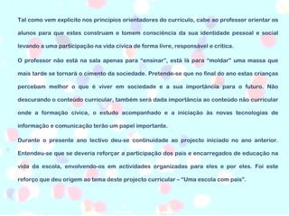 Tal como vem explícito nos princípios orientadores do currículo, cabe ao professor orientar os alunos para que estes construam e tomem consciência da sua identidade pessoal e social levando a uma participação na vida cívica de forma livre, responsável e crítica. O professor não está na sala apenas para “ensinar”, está lá para “moldar” uma massa que mais tarde se tornará o cimento da sociedade. Pretende-se que no final do ano estas crianças percebam melhor o que é viver em sociedade e a sua importância para o futuro. Não descurando o conteúdo curricular, também será dada importância ao conteúdo não curricular onde a formação cívica, o estudo acompanhado e a iniciação às novas tecnologias de informação e comunicação terão um papel importante. Durante o presente ano lectivo deu-se continuidade ao projecto iniciado no ano anterior. Entendeu-se que se deveria reforçar a participação dos pais e encarregados de educação na vida da escola, envolvendo-os em actividades organizadas para eles e por eles. Foi este reforço que deu origem ao tema deste projecto curricular – “Uma escola com pais”. 