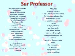 Ser professor é ser artista,  malabarista,  pintor, escultor, doutor,  musicólogo, psicólogo...  É ser mãe, pai, irmã e avó,  é ser palhaço, estilhaço,  É ser ciência, paciência...  É ser informação,  é ser acção.  É ser bússola, é ser farol.  É ser luz, é ser sol.  Incompreendido?... Muito.  Defendido? Nunca.  O seu filho passou?...  Claro, é um génio.  Não passou?  O professor não ensinou.     Ser professor...  É um vício ou vocação?  É outra coisa...  É ter nas mãos o mundo de  AMANHÃ AMANHÃ  os alunos vão-se...  e ele, o mestre, de mãos vazias,  fica com o coração partido.  Recebe novas turmas,  novos olhinhos ávidos de  Cultura  e ele, o professor,  vai despejando  com toda a ternura,  o saber, a Orientação  nas cabecinhas novas que  amanhã  luzirão no firmamento da  Pátria.  Fica a saudade...  a Amizade.  O pagamento real?  Só na eternidade. 