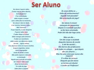 Ser aluno é querer saber,  É estar com os olhos abertos,  bem despertos!  É ter curiosidade,  saber ocupar o tempo  com o olhar fixo no momento.  Ser aluno é não ter idade,  é ser menino, homem, velho...  Não interessa!  O que importa, é estar desperto  É querer saber mais  É saber dispor as coisas  Saber navegar pelo Universo  É saber ser marinheiro  saber andar, em diferentes marés  Um dia ... águas calmas  mas depressa entra em mares revoltos.  Surgem angústias, raivas  vozes engasgadas  medo de perder o leme.  Não pode esquecer a bússola  a orientação  Aquela que o vai pôr em acção.  Ser aluno é saber jogar  fintar na hora certa  Ter visão do jogo  Saber fazer a jogada. Às vezes falha-se ...  Falta de conhecimento?  Jogada mal passada?  Má orientação de jogo?     Ser aluno é crescer  começam de pequenino  Depois é a vontade que fica  se for bem orientada.  Pode até não dar logo certo.     Mas um dia ...  Um dia surge a saudade  daqueles bancos de escola  E até da sacola!...  Dos berros dos professores  e de todos os colegas ... que depois  são uns amores ...  Mas há uma coisa que nunca vão esquecer  É o olhar de ternura  Daquele que foi aluno  se tornou um doutor  e soube ser Professor! 