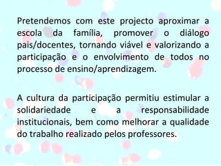Pretendemos com este projecto aproximar a escola da família, promover o diálogo pais/docentes, tornando viável e valorizando a participação e o envolvimento de todos no processo de ensino/aprendizagem.  A cultura da participação permitiu estimular a solidariedade e a responsabilidade institucionais, bem como melhorar a qualidade do trabalho realizado pelos professores. 