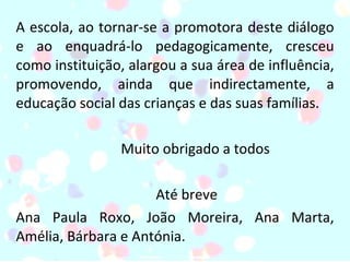 A escola, ao tornar-se a promotora deste diálogo e ao enquadrá-lo pedagogicamente, cresceu como instituição, alargou a sua área de influência, promovendo, ainda que indirectamente, a educação social das crianças e das suas famílias. Muito obrigado a todos Até breve Ana Paula Roxo, João Moreira, Ana Marta, Amélia, Bárbara e Antónia. 