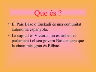 Que és ? El País Basc o Euskadi és una comunitat autònoma espanyola. La capital és Victoria, on es troben el parlament i el seu govern Basc,encara que la ciutat més gran és Bilbao. 