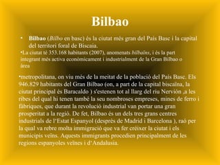 Bilbao Bilbao  ( Bilbo  en bas c ) és la ciutat més gran del  País Basc   i la capital del territori foral de  Biscaia. La ciutat té 353.168 habitants (2007), anomenats  bilbaïns , i és la part integrant més activa econòmicament i industrialment de la Gran Bilbao o àrea metropolitana, on viu més de la meitat de la població del País Basc. Els 946.829 habitants del Gran Bilbao (on, a part de la capital biscaïna, la ciutat principal és Baracaldo ) s'estenen tot al llarg del riu Nervión ,a les ribes del qual hi tenen també la seu nombroses empreses, mines de ferro i fàbriques, que durant la revolució industrial van portar una gran prosperitat a la regió. De fet, Bilbao és un dels tres grans centres industrials de l‘Estat Espanyol (desprès de Madrid i Barcelona ), raó per la qual va rebre molta immigració que va fer créixer la ciutat i els municipis veïns. Aquests immigrants procedien principalment de les regions espanyoles veïnes i d‘Andalusia. 
