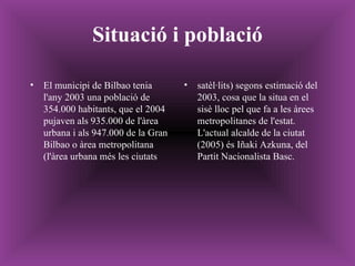 Situació i població El municipi de Bilbao tenia l'any 2003 una població de 354.000 habitants, que el 2004 pujaven als 935.000 de l'àrea urbana i als 947.000 de la Gran Bilbao o àrea metropolitana (l'àrea urbana més les ciutats satèl·lits) segons estimació del 2003, cosa que la situa en el sisè lloc pel que fa a les àrees metropolitanes de l'estat. L'actual alcalde de la ciutat (2005) és Iñaki Azkuna, del Partit Nacionalista Basc. 