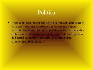 Política L'opció política majoritària des de la transició democràtica és la del `` nacionalisme basc'', en les seves diverses variants des de les més moderades fins a les més radicals i amb les seves diferents concepcions per a la configuració de l'actual comunitat autònoma (independentista, autonomista, federalista. ..) 