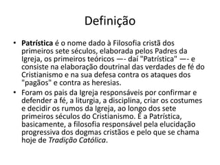 Definição 
• Patrística é o nome dado à Filosofia cristã dos 
primeiros sete séculos, elaborada pelos Padres da 
Igreja, os primeiros teóricos —- daí "Patrística" —- e 
consiste na elaboração doutrinal das verdades de fé do 
Cristianismo e na sua defesa contra os ataques dos 
"pagãos" e contra as heresias. 
• Foram os pais da Igreja responsáveis por confirmar e 
defender a fé, a liturgia, a disciplina, criar os costumes 
e decidir os rumos da Igreja, ao longo dos sete 
primeiros séculos do Cristianismo. É a Patrística, 
basicamente, a filosofia responsável pela elucidação 
progressiva dos dogmas cristãos e pelo que se chama 
hoje de Tradição Católica. 
 