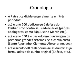 Cronologia 
• A Patrística divide-se geralmente em três 
períodos: 
• até o ano 200 dedicou-se à defesa do 
Cristianismo contra seus adversários (padres 
apologistas, como São Justino Mártir, etc.). 
• até o ano 450 é o período em que surgem os 
primeiros grandes sistemas de filosofia cristã 
(Santo Agostinho, Clemente Alexandrino, etc.). 
• até o século VIII reelaboram-se as doutrinas já 
formuladas e de cunho original (Boécio, etc.). 
 