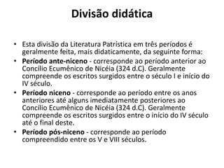 Divisão didática 
• Esta divisão da Literatura Patrística em três períodos é 
geralmente feita, mais didaticamente, da seguinte forma: 
• Período ante-niceno - corresponde ao período anterior ao 
Concílio Ecumênico de Nicéia (324 d.C). Geralmente 
compreende os escritos surgidos entre o século I e início do 
IV século. 
• Período niceno - corresponde ao período entre os anos 
anteriores até alguns imediatamente posteriores ao 
Concílio Ecumênico de Nicéia (324 d.C). Geralmente 
compreende os escritos surgidos entre o início do IV século 
até o final deste. 
• Período pós-niceno - corresponde ao período 
compreendido entre os V e VIII séculos. 
 