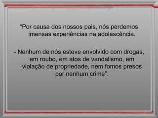 “ Por causa dos nossos pais, nós perdemos imensas experiências na adolescência. - Nenhum de nós esteve envolvido com drogas, em roubo, em atos de vandalismo, em violação de propriedade, nem fomos presos por nenhum crime”. 