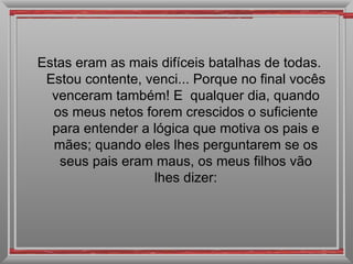 Estas eram as mais difíceis batalhas de todas. Estou contente, venci... Porque no final vocês venceram também! E  qualquer dia, quando os meus netos forem crescidos o suficiente para entender a lógica que motiva os pais e mães; quando eles lhes perguntarem se os seus pais eram maus, os meus filhos vão lhes dizer: 