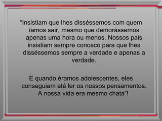 “ Insistiam que lhes disséssemos com quem íamos sair, mesmo que demorássemos apenas uma hora ou menos. Nossos pais insistiam sempre conosco para que lhes disséssemos sempre a verdade e apenas a verdade. E quando éramos adolescentes, eles conseguiam até ler os nossos pensamentos. A nossa vida era mesmo chata”!  