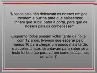 “ Nossos pais não deixavam os nossos amigos tocarem a buzina para que saíssemos; tinham que subir, bater à porta, para que os nossos pais os conhecessem. Enquanto todos podiam voltar tarde da noite com 12 anos, tivemos que esperar pelo menos 16 para chegar um pouco mais tarde, e aqueles chatos levantavam para saber se a festa foi boa (só para verem como estávamos ao voltar)”.  