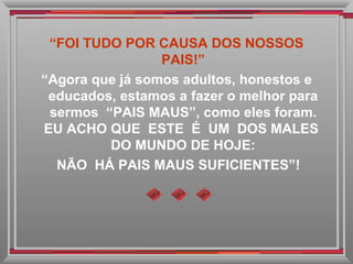 “ FOI TUDO POR CAUSA DOS NOSSOS PAIS!” “ Agora que já somos adultos, honestos e educados, estamos a fazer o melhor para sermos  “PAIS MAUS”, como eles foram. EU ACHO QUE  ESTE  É  UM  DOS MALES  DO MUNDO DE HOJE: NÃO  HÁ PAIS MAUS SUFICIENTES”! 