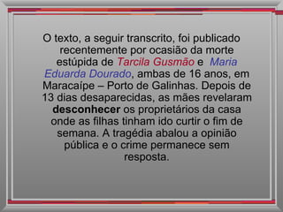 O texto, a seguir transcrito, foi publicado recentemente por ocasião da morte estúpida de  Tarcila Gusmão   e  Maria   Eduarda Dourado , ambas de 16 anos, em Maracaípe – Porto de Galinhas. Depois de 13 dias desaparecidas, as mães revelaram  desconhecer  os proprietários da casa onde as filhas tinham ido curtir o fim de semana. A tragédia abalou a opinião pública e o crime permanece sem resposta. 