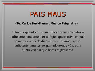 PAIS MAUS (Dr. Carlos Hecktheuer, Médico Psiquiatra)  “ Um dia quando os meus filhos forem crescidos o suficiente para entender a lógica que motiva os pais e mães, eu hei de dizer-lhes: - Eu amei-vos o suficiente para ter perguntado aonde vão, com quem vão e a que horas regressarão. 